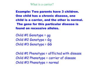 Example: Two parents have 3 children.  One child has a chronic disease, one child is a carrier, and the other is normal.  The gene for this particular disease is found on recessive alleles.  Child #1 Genotype = gg Child #2 Genotype = Gg Child #3 Genotype = GG  Child #1 Phenotype = afflicted with disease Child #2 Phenotype = carrier of disease Child #3 Phenotype = normal What is a carrier? 