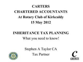 CARTERS
CHARTERED ACCOUNTANTS
 At Rotary Club of Kirkcaldy
        15 May 2012

INHERITANCE TAX PLANNING
    What you need to know!

     Stephen A Taylor CA
         Tax Partner
 