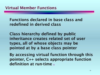 10
Virtual Member Functions
Functions declared in base class and
redefined in derived class
Class hierarchy defined by public
inheritance creates related set of user
types, all of whose objects may be
pointed at by a base class pointer
By accessing virtual function through this
pointer, C++ selects appropriate function
definition at run-time 
 