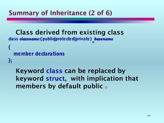 104
Summary of Inheritance (2 of 6)
Class derived from existing class
class classname:(public|protected|private)
opt
basename
{
member declarations
};
Keyword class can be replaced by
keyword struct, with implication that
members by default public 
 