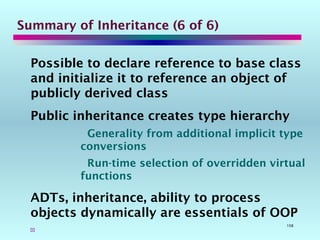 108
Summary of Inheritance (6 of 6)
Possible to declare reference to base class
and initialize it to reference an object of
publicly derived class
Public inheritance creates type hierarchy
Generality from additional implicit type
conversions
Run-time selection of overridden virtual
functions
ADTs, inheritance, ability to process
objects dynamically are essentials of OOP

 