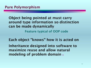 11
Pure Polymorphism
Object being pointed at must carry
around type information so distinction
can be made dynamically
Feature typical of OOP code
Each object "knows" how it is acted on
Inheritance designed into software to
maximize reuse and allow natural
modeling of problem domain 
 