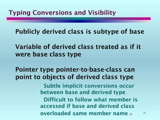22
Typing Conversions and Visibility
Publicly derived class is subtype of base
Variable of derived class treated as if it
were base class type
Pointer type pointer-to-base-class can
point to objects of derived class type
Subtle implicit conversions occur
between base and derived type
Difficult to follow what member is
accessed if base and derived class
overloaded same member name 
 