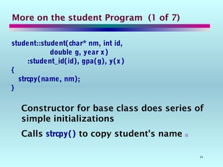 24
More on the student Program (1 of 7)
student::student(char* nm, int id,
double g, year x)
:student_id(id), gpa(g), y(x)
{
strcpy(name, nm);
}
Constructor for base class does series of
simple initializations
Calls strcpy() to copy student's name 
 