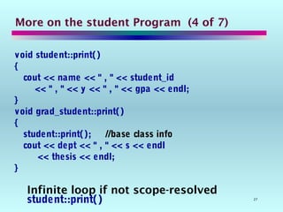 27
More on the student Program (4 of 7)
void student::print()
{
cout << name << " , " << student_id
<< " , " << y << " , " << gpa << endl;
}
void grad_student::print()
{
student::print(); //base class info
cout << dept << " , " << s << endl
<< thesis << endl;
}
Infinite loop if not scope-resolved
student::print()
 
