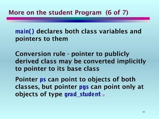 29
More on the student Program (6 of 7)
main() declares both class variables and
pointers to them
Conversion rule - pointer to publicly
derived class may be converted implicitly
to pointer to its base class
Pointer ps can point to objects of both
classes, but pointer pgs can point only at
objects of type grad_student 
 
