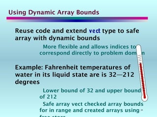 34
Reuse code and extend vect type to safe
array with dynamic bounds
More flexible and allows indices to
correspond directly to problem domain
Example: Fahrenheit temperatures of
water in its liquid state are is 32—212
degrees
Lower bound of 32 and upper bound
of 212
Safe array vect checked array bounds
for in range and created arrays using
Using Dynamic Array Bounds
 