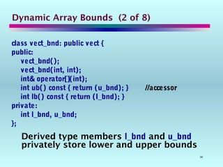 36
Dynamic Array Bounds (2 of 8)
class vect_bnd: public vect {
public:
vect_bnd();
vect_bnd(int, int);
int& operator[](int);
int ub() const { return (u_bnd); } //accessor
int lb() const { return (l_bnd); }
private:
int l_bnd, u_bnd;
};
Derived type members l_bnd and u_bnd
privately store lower and upper bounds
 