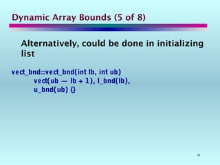 39
Dynamic Array Bounds (5 of 8)
Alternatively, could be done in initializing
list
vect_bnd::vect_bnd(int lb, int ub)
vect(ub — lb + 1), l_bnd(lb),
u_bnd(ub) {}
 