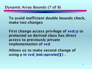 41
Dynamic Array Bounds (7 of 8)
To avoid inefficient double bounds check,
make two changes
First change access privilege of vect::p to
protected so derived class has direct
access to previously private
implementation of vect
Allows us to make second change of
using p in vect_bnd::operator[]() 
 