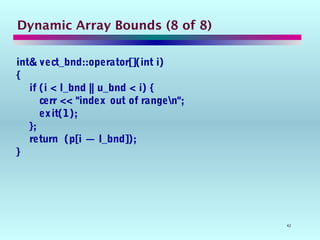 42
Dynamic Array Bounds (8 of 8)
int& vect_bnd::operator[](int i)
{
if (i < l_bnd || u_bnd < i) {
cerr << "index out of rangen";
exit(1);
};
return (p[i — l_bnd]);
}
 
