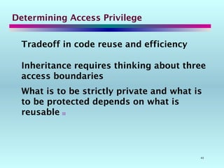 43
Determining Access Privilege
Tradeoff in code reuse and efficiency
Inheritance requires thinking about three
access boundaries
What is to be strictly private and what is
to be protected depends on what is
reusable 
 