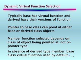 44
Dynamic Virtual Function Selection
Typically base has virtual function and
derived have their versions of function
Pointer to base class can point at either
base or derived class objects
Member function selected depends on
class of object being pointed at, not on
pointer type
In absence of derived type member, base
class virtual function used by default 
 