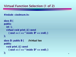 46
Virtual Function Selection (1 of 2)
#include <iostream.h>
class B {
public:
int i;
virtual void print_i() const
{ cout << i << " inside B" << endl; }
};
class D: public B { //virtual too
public:
void print_i() const
{ cout << i << " inside D" << endl; }
};
 