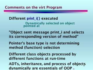 48
Comments on the virt Program
Different print_i() executed
Dynamically selected on object
pointed at
"Object sent message print_i and selects
its corresponding version of method"
Pointer's base type is not determining
method (function) selection
Different class objects processed by
different functions at run-time
ADTs, inheritance, and process of objects
dynamically are essentials of OOP 
 