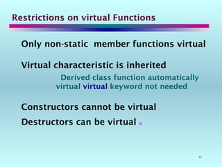 51
Restrictions on virtual Functions
Only non-static member functions virtual
Virtual characteristic is inherited
Derived class function automatically
virtual virtual keyword not needed
Constructors cannot be virtual
Destructors can be virtual 
 