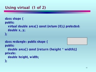 53
Using virtual (1 of 2)
class shape {
public:
virtual double area() const {return (0);} protected:
double x, y;
};
class rectangle: public shape {
public:
double area() const {return (height * width);}
private:
double height, width;
};
 
