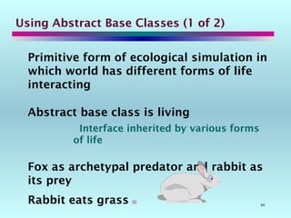60
Using Abstract Base Classes (1 of 2)
Primitive form of ecological simulation in
which world has different forms of life
interacting
Abstract base class is living
Interface inherited by various forms
of life
Fox as archetypal predator and rabbit as
its prey
Rabbit eats grass 
 