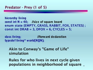 62
Predator - Prey (1 of 5)
hierarchy living
const int N = 40; //size of square board
enum state {EMPTY, GRASS, RABBIT, FOX, STATES} ;
const int DRAB = 3, DFOX = 6, CYCLES = 5;
class living; //forward declaration
typedef living* world[N][N];
Akin to Conway's "Game of Life"
simulation
Rules for who lives in next cycle given
populations in neighborhood of square
 