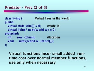63
Predator - Prey (2 of 5)
class living { //what lives in the world
public:
virtual state who() = 0; //state id
virtual living* next(world w) = 0;
protected:
int row, column; //location
void sums(world w, int sm[]);
};
Virtual functions incur small added run-
time cost over normal member functions,
use only when necessary
 