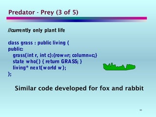 64
Predator - Prey (3 of 5)
//currently only plant life
class grass : public living {
public:
grass(int r, int c):{row=r; column=c;}
state who() { return GRASS; }
living* next(world w);
};
Similar code developed for fox and rabbit
 