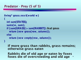 66
Predator - Prey (5 of 5)
living* grass::next(world w)
{
int sum[STATES];
sums(w, sum);
if (sum[GRASS] > sum[RABBIT]) //eat grass
return (new grass(row, column));
else
return (new empty(row, column));
}
If more grass than rabbits, grass remains;
otherwise grass eaten
Rabbits die of old age or eaten by foxes
foxes die of overcrowding and old age
 