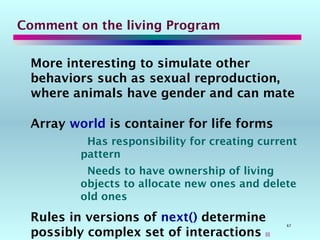 67
Comment on the living Program
More interesting to simulate other
behaviors such as sexual reproduction,
where animals have gender and can mate
Array world is container for life forms
Has responsibility for creating current
pattern
Needs to have ownership of living
objects to allocate new ones and delete
old ones
Rules in versions of next() determine
possibly complex set of interactions 
 