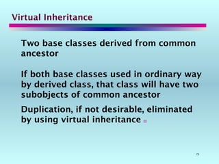 73
Virtual Inheritance
Two base classes derived from common
ancestor
If both base classes used in ordinary way
by derived class, that class will have two
subobjects of common ancestor
Duplication, if not desirable, eliminated
by using virtual inheritance 
 