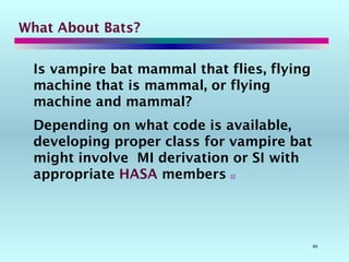 89
What About Bats?
Is vampire bat mammal that flies, flying
machine that is mammal, or flying
machine and mammal?
Depending on what code is available,
developing proper class for vampire bat
might involve MI derivation or SI with
appropriate HASA members 
 