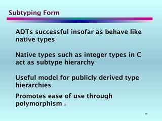 90
Subtyping Form
ADTs successful insofar as behave like
native types
Native types such as integer types in C
act as subtype hierarchy
Useful model for publicly derived type
hierarchies
Promotes ease of use through
polymorphism 
 