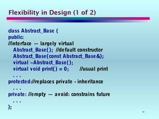 91
Flexibility in Design (1 of 2)
class Abstract_Base {
public:
//interface — largely virtual
Abstract_Base(); //default constructor
Abstract_Base(const Abstract_Base&);
virtual ~Abstract_Base();
virtual void print() = 0; //usual print
. . .
protected://replaces private - inheritance
. . .
private: //empty — avoid: constrains future
. . .
};
 