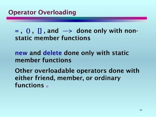 99
Operator Overloading
= , () , [] , and —> done only with non-
static member functions
new and delete done only with static
member functions
Other overloadable operators done with
either friend, member, or ordinary
functions 
 