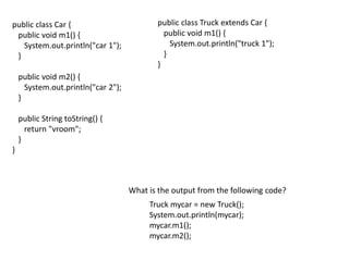 public class Car {
public void m1() {
System.out.println("car 1");
}
public void m2() {
System.out.println("car 2");
}
public String toString() {
return "vroom";
}
}
public class Truck extends Car {
public void m1() {
System.out.println("truck 1");
}
}
What is the output from the following code?
Truck mycar = new Truck();
System.out.println(mycar);
mycar.m1();
mycar.m2();
 
