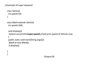 //example of super keyword
class Vehicle{
int speed=50;
}
class Bike4 extends Vehicle{
int speed=100;
void display(){
System.out.println(super.speed);//will print speed of Vehicle now
}
public static void main(String args[]){
Bike4 b=new Bike4();
b.display();
}
}
Output:50
 