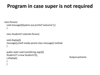 Program in case super is not required
class Person{
void message(){System.out.println("welcome");}
}
class Student17 extends Person{
void display(){
message();//will invoke parent class message() method
}
public static void main(String args[]){
Student17 s=new Student17();
s.display();
}
}
Output:welcome
 