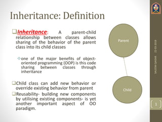 Inheritance: Definition
Inheritance: A parent-child
relationship between classes allows
sharing of the behavior of the parent
class into its child classes
one of the major benefits of object-
oriented programming (OOP) is this code
sharing between classes through
inheritance
Child class can add new behavior or
override existing behavior from parent
Reusability- building new components
by utilising existing components- is yet
another important aspect of OO
paradigm.
22-03-2018SALEEMQAISAR
1
Parent
Child
 