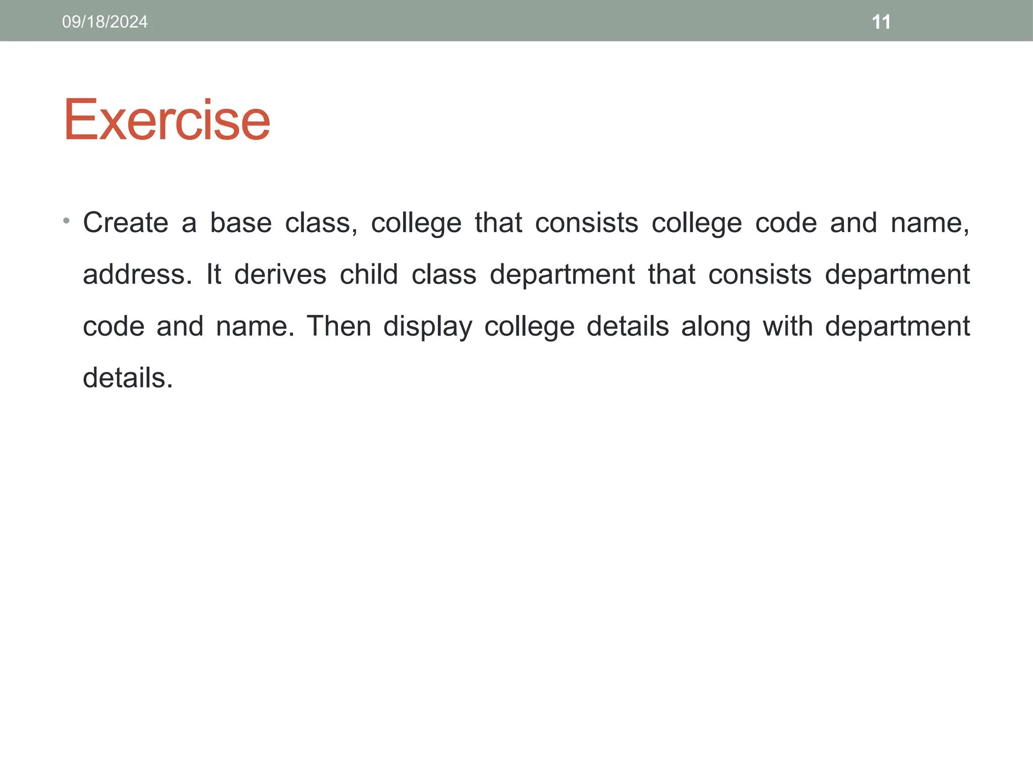 11
Exercise
• Create a base class, college that consists college code and name,
address. It derives child class department that consists department
code and name. Then display college details along with department
details.
09/18/2024
 