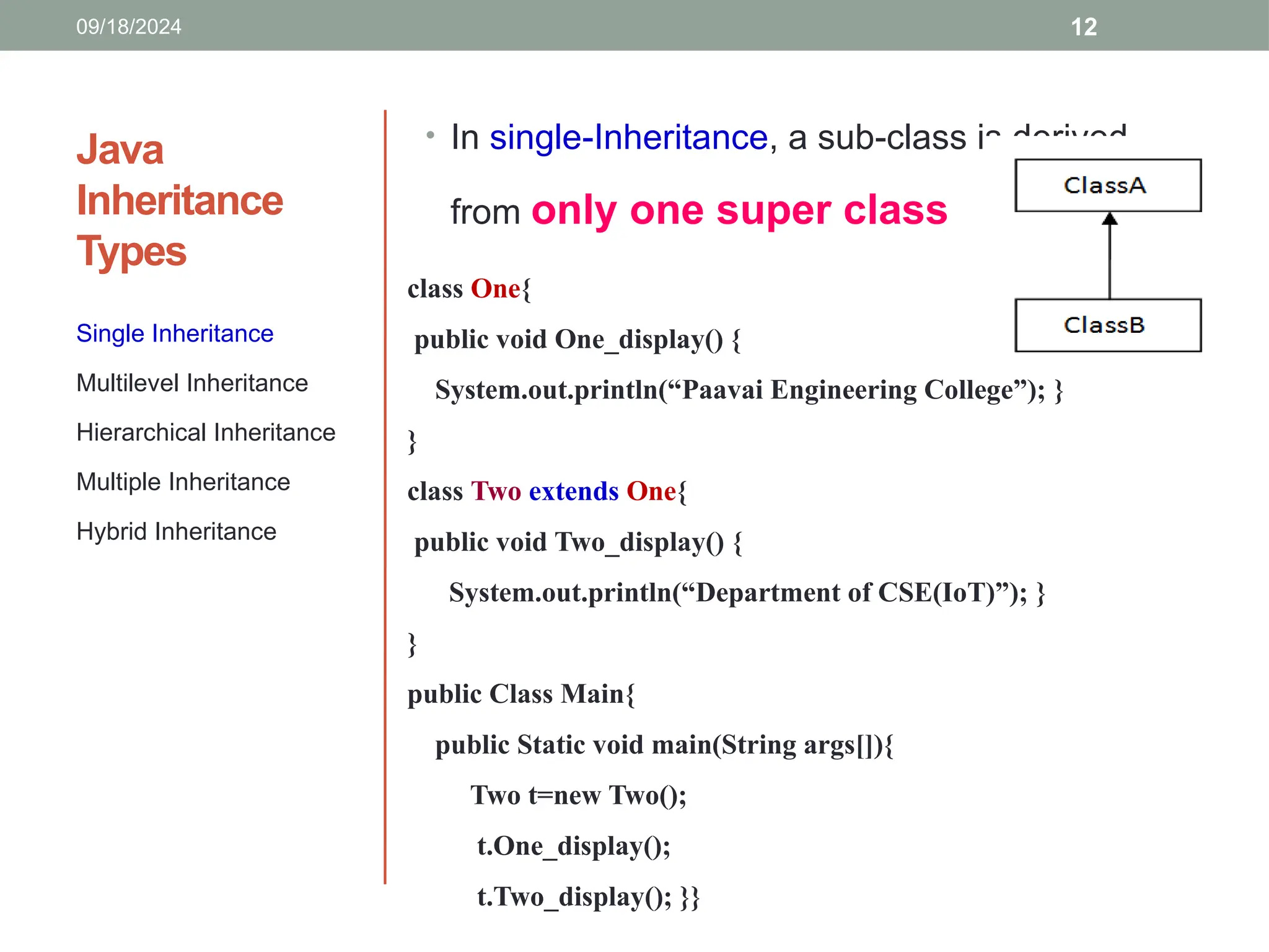 12
Java
Inheritance
Types
Single Inheritance
Multilevel Inheritance
Hierarchical Inheritance
Multiple Inheritance
Hybrid Inheritance
• In single-Inheritance, a sub-class is derived
from only one super class
class One{
public void One_display() {
System.out.println(“Paavai Engineering College”); }
}
class Two extends One{
public void Two_display() {
System.out.println(“Department of CSE(IoT)”); }
}
public Class Main{
public Static void main(String args[]){
Two t=new Two();
t.One_display();
t.Two_display(); }}
09/18/2024
 