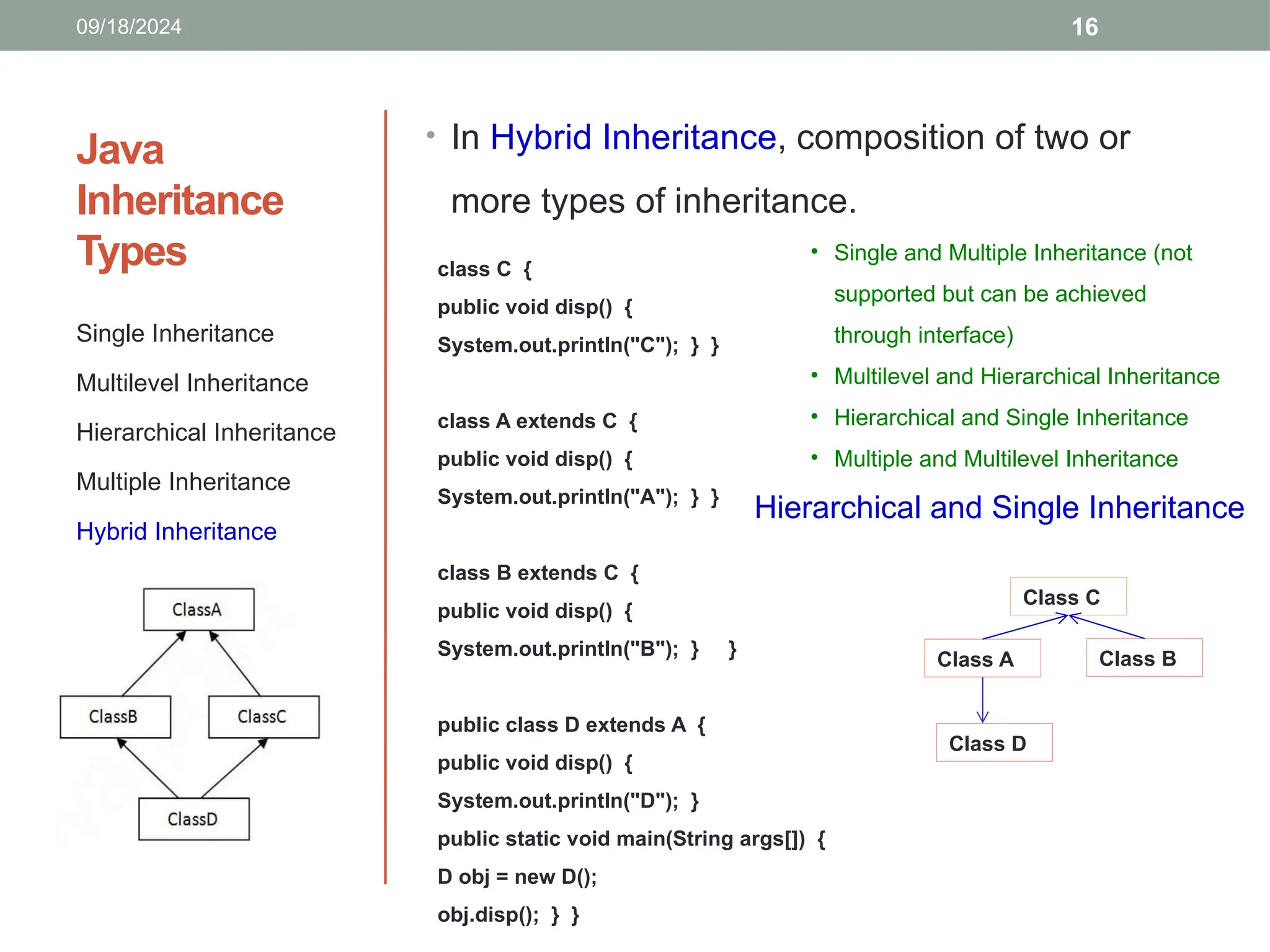 16
Java
Inheritance
Types
Single Inheritance
Multilevel Inheritance
Hierarchical Inheritance
Multiple Inheritance
Hybrid Inheritance
• In Hybrid Inheritance, composition of two or
more types of inheritance.
class C {
public void disp() {
System.out.println("C"); } }
class A extends C {
public void disp() {
System.out.println("A"); } }
class B extends C {
public void disp() {
System.out.println("B"); } }
public class D extends A {
public void disp() {
System.out.println("D"); }
public static void main(String args[]) {
D obj = new D();
obj.disp(); } }
Hierarchical and Single Inheritance
09/18/2024
Class C
Class A Class B
Class D
• Single and Multiple Inheritance (not
supported but can be achieved
through interface)
• Multilevel and Hierarchical Inheritance
• Hierarchical and Single Inheritance
• Multiple and Multilevel Inheritance
 