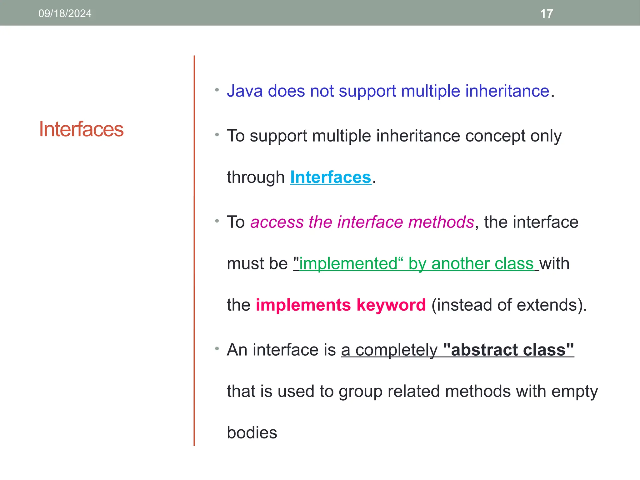 17
Interfaces
• Java does not support multiple inheritance.
• To support multiple inheritance concept only
through Interfaces.
• To access the interface methods, the interface
must be "implemented“ by another class with
the implements keyword (instead of extends).
• An interface is a completely "abstract class"
that is used to group related methods with empty
bodies
09/18/2024
 