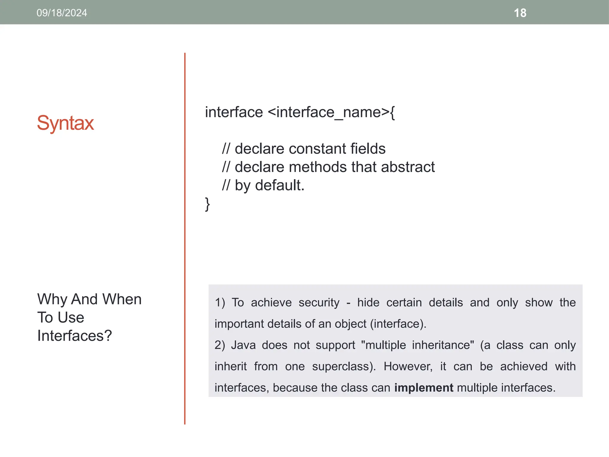 18
Syntax
09/18/2024
interface <interface_name>{
// declare constant fields
// declare methods that abstract
// by default.
}
Why And When
To Use
Interfaces?
1) To achieve security - hide certain details and only show the
important details of an object (interface).
2) Java does not support "multiple inheritance" (a class can only
inherit from one superclass). However, it can be achieved with
interfaces, because the class can implement multiple interfaces.
 