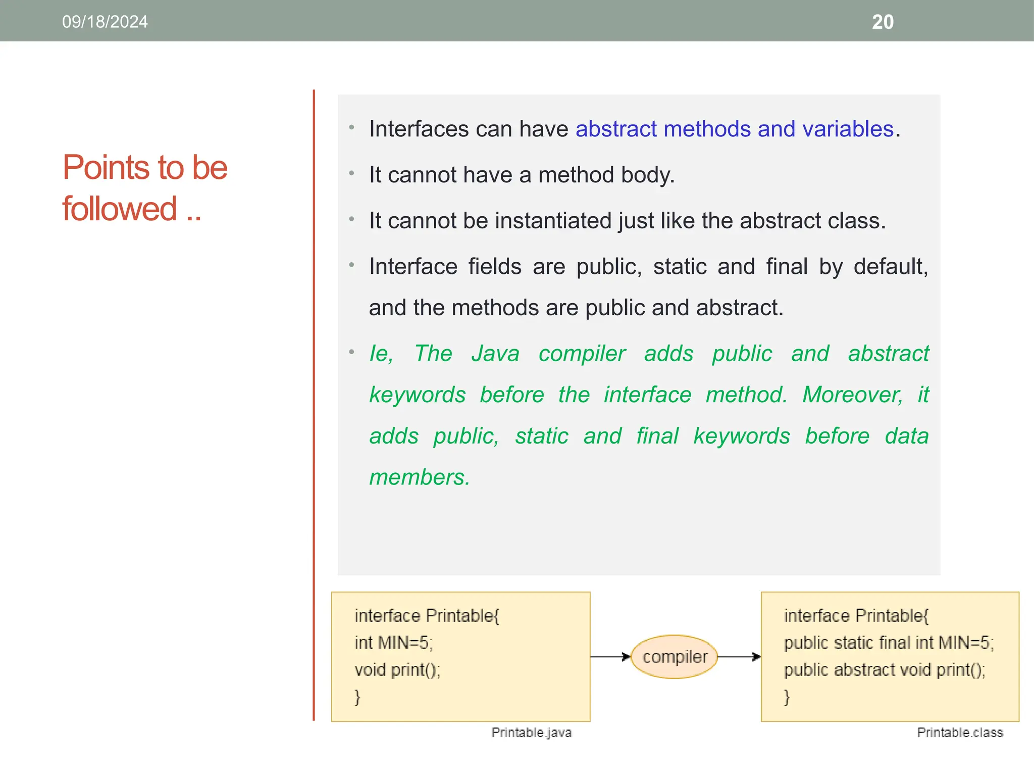20
Points to be
followed ..
09/18/2024
• Interfaces can have abstract methods and variables.
• It cannot have a method body.
• It cannot be instantiated just like the abstract class.
• Interface fields are public, static and final by default,
and the methods are public and abstract.
• Ie, The Java compiler adds public and abstract
keywords before the interface method. Moreover, it
adds public, static and final keywords before data
members.
 