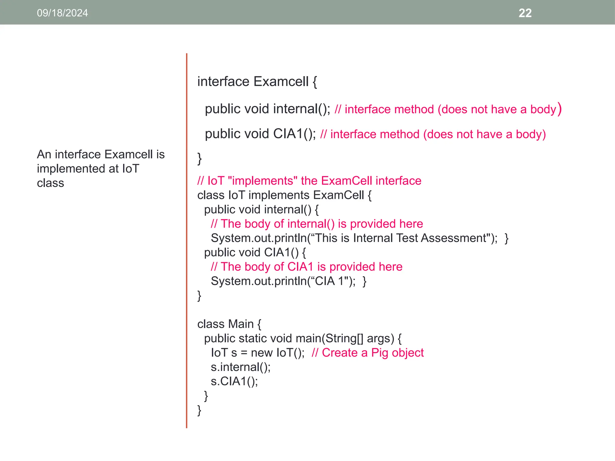 22
An interface Examcell is
implemented at IoT
class
09/18/2024
interface Examcell {
public void internal(); // interface method (does not have a body)
public void CIA1(); // interface method (does not have a body)
}
// IoT "implements" the ExamCell interface
class IoT implements ExamCell {
public void internal() {
// The body of internal() is provided here
System.out.println(“This is Internal Test Assessment"); }
public void CIA1() {
// The body of CIA1 is provided here
System.out.println(“CIA 1"); }
}
class Main {
public static void main(String[] args) {
IoT s = new IoT(); // Create a Pig object
s.internal();
s.CIA1();
}
}
 
