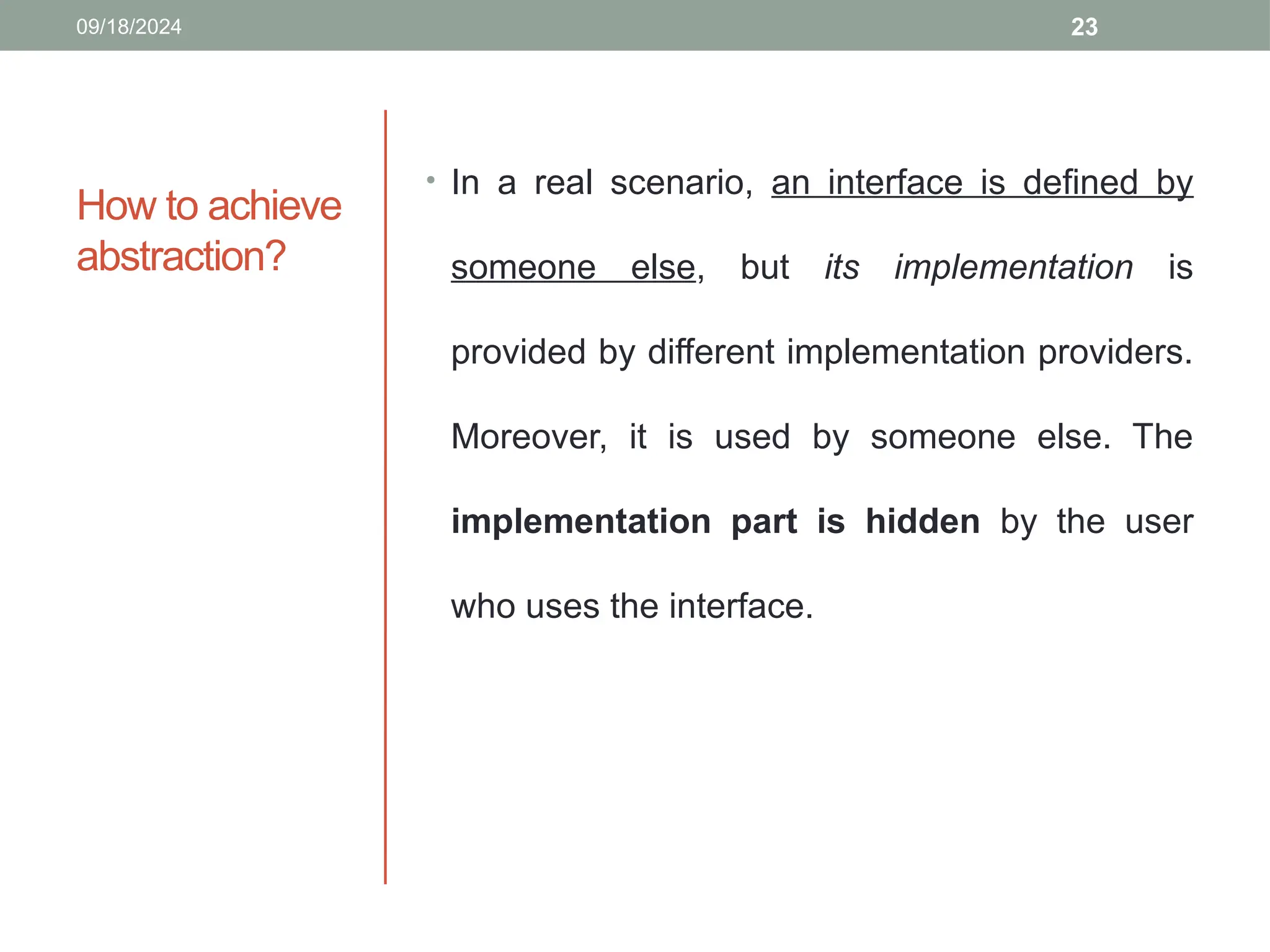 23
How to achieve
abstraction?
• In a real scenario, an interface is defined by
someone else, but its implementation is
provided by different implementation providers.
Moreover, it is used by someone else. The
implementation part is hidden by the user
who uses the interface.
09/18/2024
 