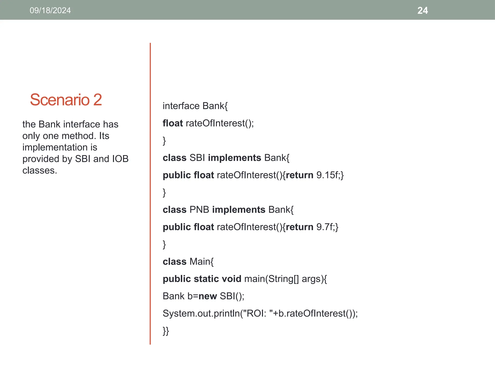 24
Scenario 2
09/18/2024
the Bank interface has
only one method. Its
implementation is
provided by SBI and IOB
classes.
interface Bank{
float rateOfInterest();
}
class SBI implements Bank{
public float rateOfInterest(){return 9.15f;}
}
class PNB implements Bank{
public float rateOfInterest(){return 9.7f;}
}
class Main{
public static void main(String[] args){
Bank b=new SBI();
System.out.println("ROI: "+b.rateOfInterest());
}}
 