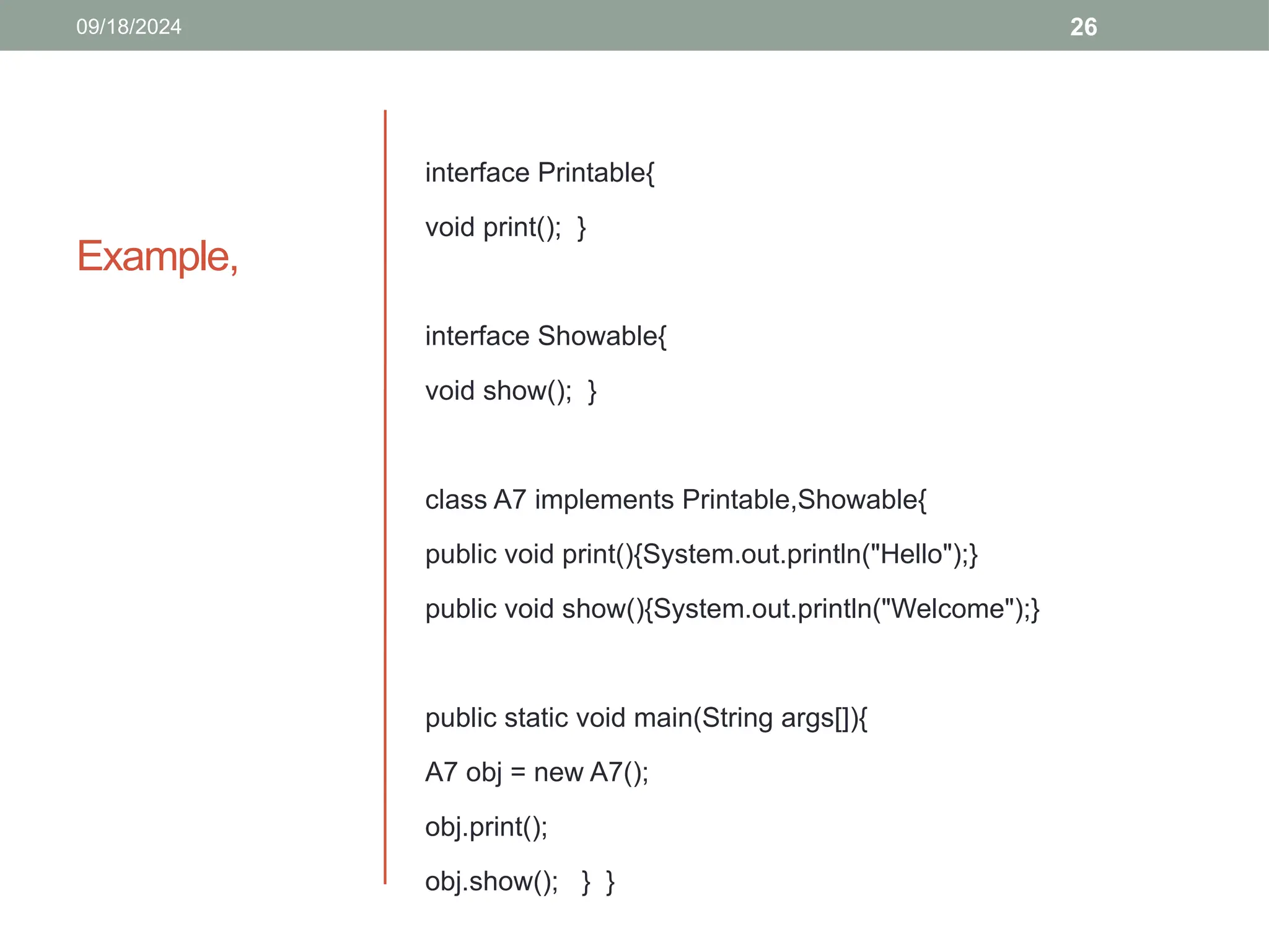 26
Example,
interface Printable{
void print(); }
interface Showable{
void show(); }
class A7 implements Printable,Showable{
public void print(){System.out.println("Hello");}
public void show(){System.out.println("Welcome");}
public static void main(String args[]){
A7 obj = new A7();
obj.print();
obj.show(); } }
09/18/2024
 