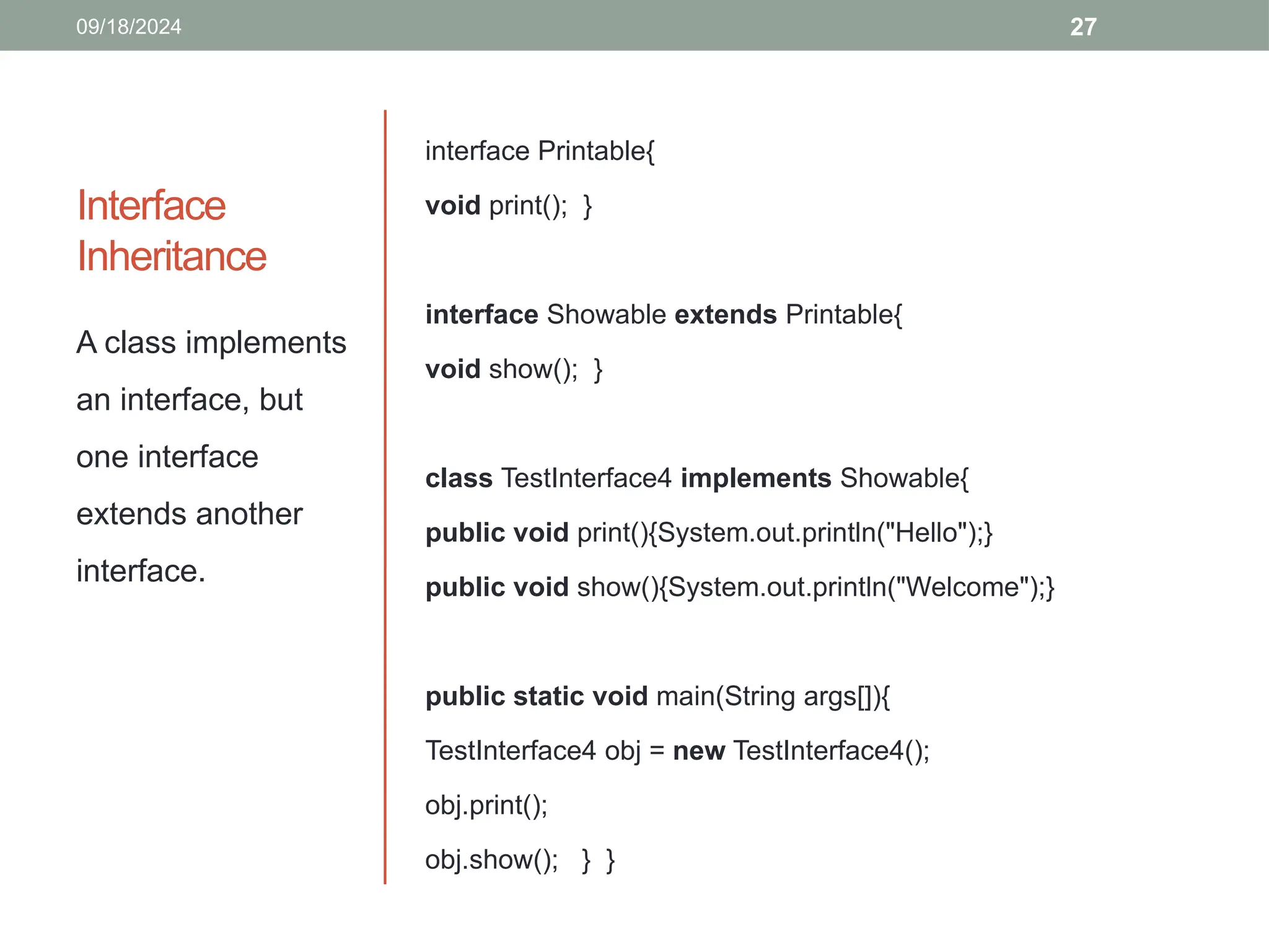 27
Interface
Inheritance
interface Printable{
void print(); }
interface Showable extends Printable{
void show(); }
class TestInterface4 implements Showable{
public void print(){System.out.println("Hello");}
public void show(){System.out.println("Welcome");}
public static void main(String args[]){
TestInterface4 obj = new TestInterface4();
obj.print();
obj.show(); } }
A class implements
an interface, but
one interface
extends another
interface.
09/18/2024
 
