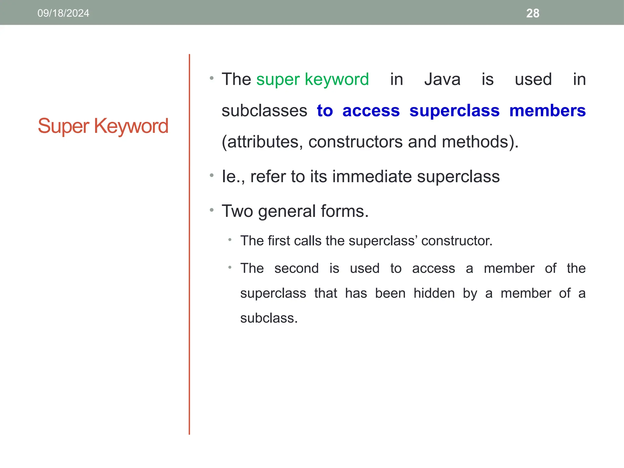28
Super Keyword
• The super keyword in Java is used in
subclasses to access superclass members
(attributes, constructors and methods).
• Ie., refer to its immediate superclass
• Two general forms.
• The first calls the superclass’ constructor.
• The second is used to access a member of the
superclass that has been hidden by a member of a
subclass.
09/18/2024
 