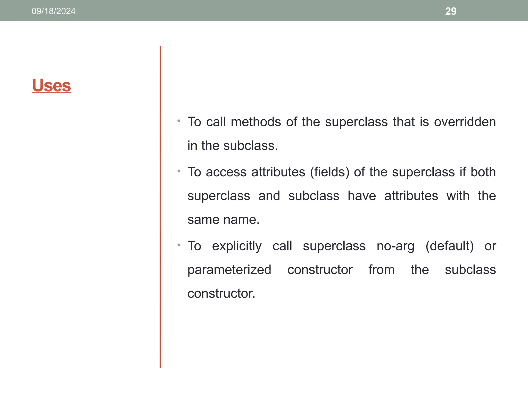 29
Uses
• To call methods of the superclass that is overridden
in the subclass.
• To access attributes (fields) of the superclass if both
superclass and subclass have attributes with the
same name.
• To explicitly call superclass no-arg (default) or
parameterized constructor from the subclass
constructor.
09/18/2024
 