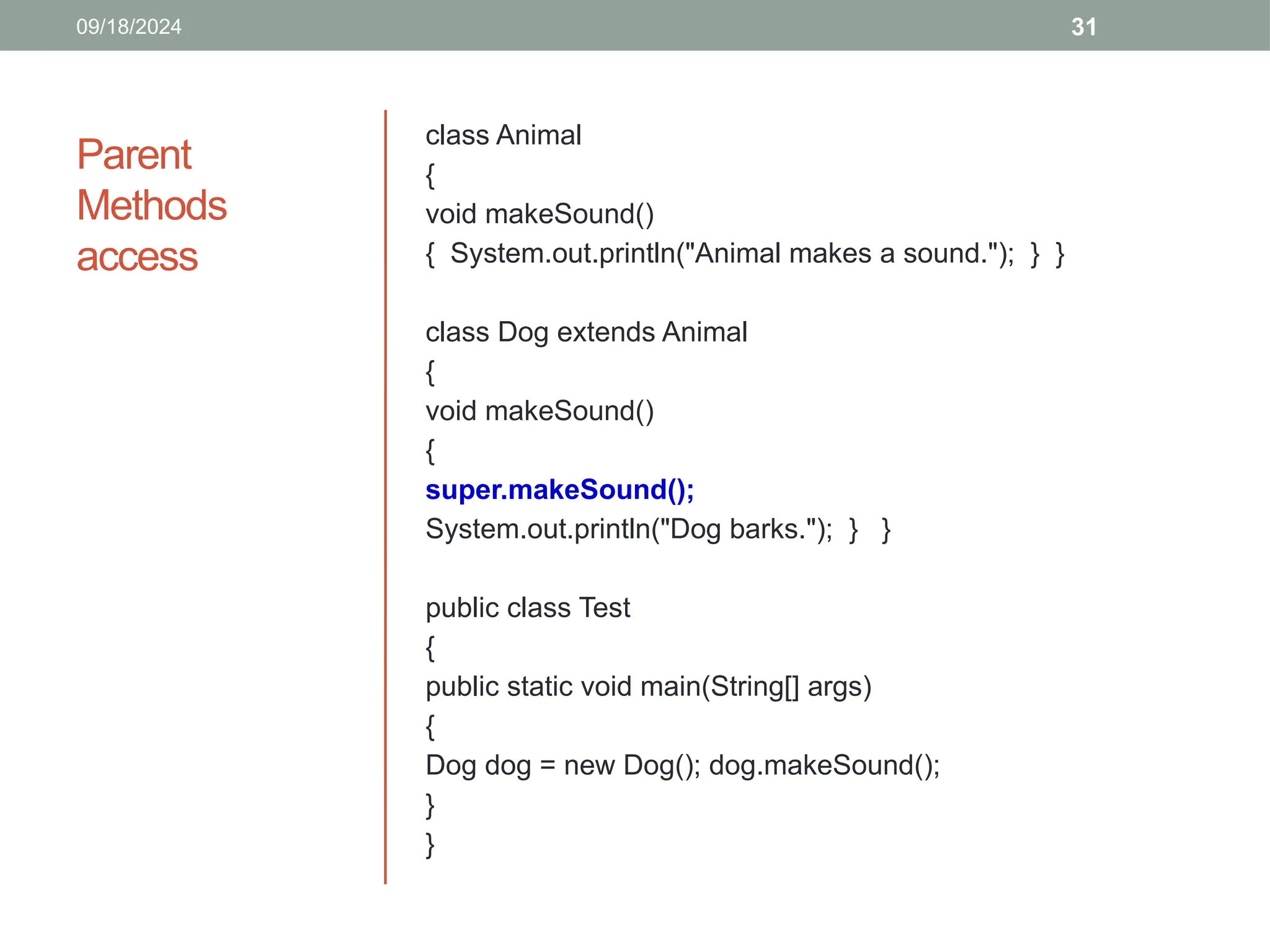 31
Parent
Methods
access
class Animal
{
void makeSound()
{ System.out.println("Animal makes a sound."); } }
class Dog extends Animal
{
void makeSound()
{
super.makeSound();
System.out.println("Dog barks."); } }
public class Test
{
public static void main(String[] args)
{
Dog dog = new Dog(); dog.makeSound();
}
}
09/18/2024
 